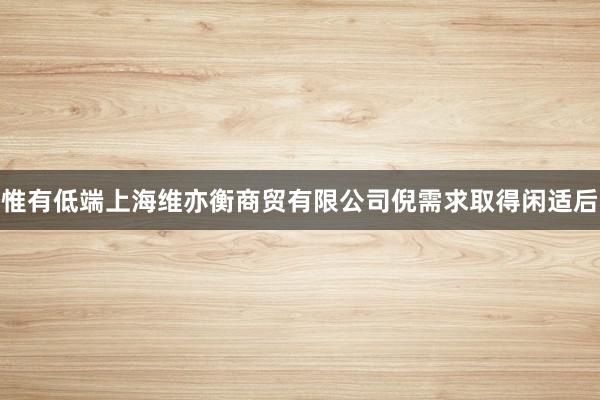 惟有低端上海维亦衡商贸有限公司倪需求取得闲适后