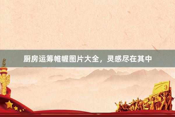 厨房运筹帷幄图片大全，灵感尽在其中
